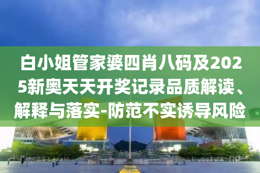 白小姐管家婆四肖八碼及2025新奧天天開獎(jiǎng)記錄品質(zhì)解讀、解釋與落實(shí)-防范不實(shí)誘導(dǎo)風(fēng)險(xiǎn)