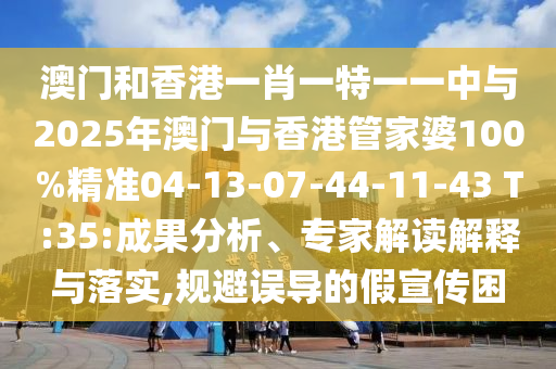 澳門和香港一肖一特一一中與2025年澳門與香港管家婆100%精準04-13-07-44-11-43 T:35:成果分析、專家解讀解釋與落實,規(guī)避誤導的假宣傳困