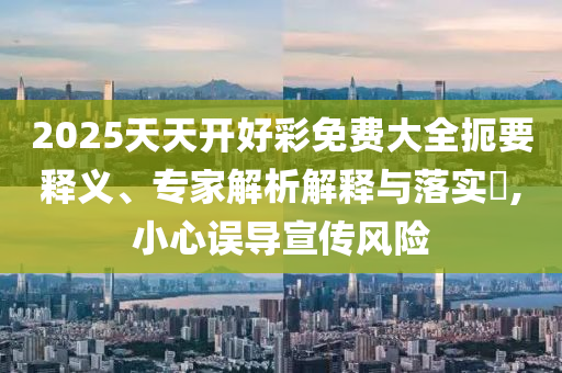 2025天天開好彩免費大全扼要釋義、專家解析解釋與落實?,小心誤導宣傳風險