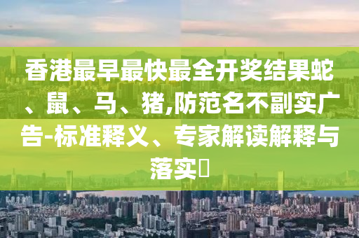 香港最早最快最全開獎結(jié)果蛇、鼠、馬、豬,防范名不副實廣告-標準釋義、專家解讀解釋與落實?