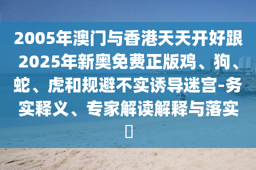 2005年澳門(mén)與香港天天開(kāi)好跟2025年新奧免費(fèi)正版雞、狗、蛇、虎和規(guī)避不實(shí)誘導(dǎo)迷宮-務(wù)實(shí)釋義、專(zhuān)家解讀解釋與落實(shí)?
