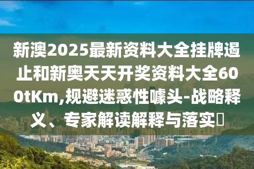 新澳2025最新資料大全掛牌遏止和新奧天天開獎資料大全600tKm,規(guī)避迷惑性噱頭-戰(zhàn)略釋義、專家解讀解釋與落實?