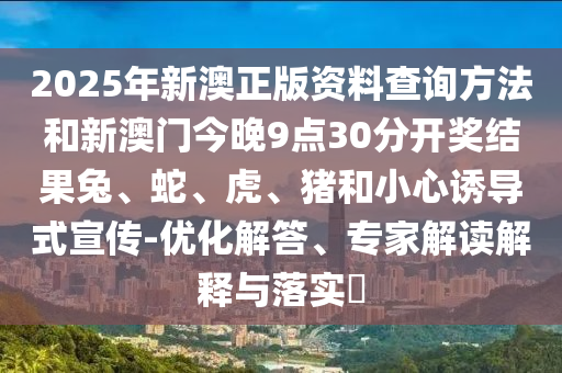 2025年新澳正版資料查詢(xún)方法和新澳門(mén)今晚9點(diǎn)30分開(kāi)獎(jiǎng)結(jié)果兔、蛇、虎、豬和小心誘導(dǎo)式宣傳-優(yōu)化解答、專(zhuān)家解讀解釋與落實(shí)?