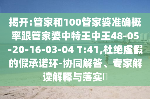 揭開(kāi):管家和100管家婆準(zhǔn)確概率跟管家婆中特王中王48-05-20-16-03-04 T:41,杜絕虛假的假承諾環(huán)-協(xié)同解答、專(zhuān)家解讀解釋與落實(shí)?