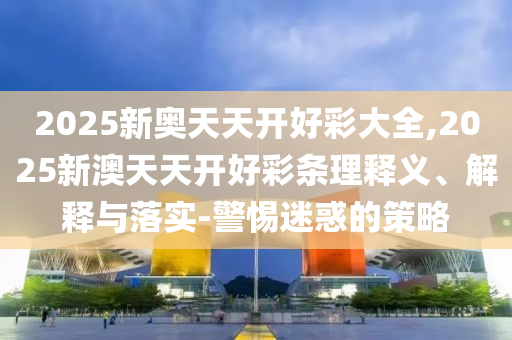 2025新奧天天開好彩大全,2025新澳天天開好彩條理釋義、解釋與落實(shí)-警惕迷惑的策略