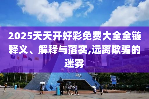 2025天天開好彩免費(fèi)大全全鏈釋義、解釋與落實(shí),遠(yuǎn)離欺騙的迷霧