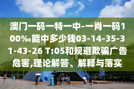 澳門一碼一特一中-一肖一碼100‰能中多少錢03-14-35-31-43-26 T:05和規(guī)避欺騙廣告危害,理論解答、解釋與落實(shí)