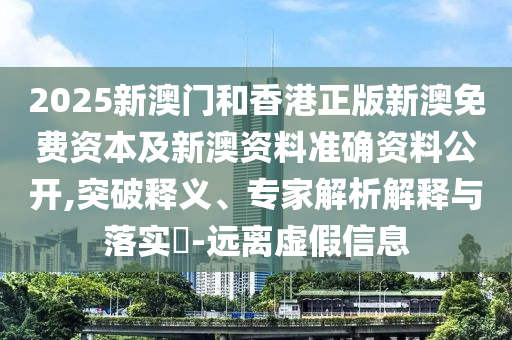 2025新澳門和香港正版新澳免費(fèi)資本及新澳資料準(zhǔn)確資料公開,突破釋義、專家解析解釋與落實(shí)?-遠(yuǎn)離虛假信息