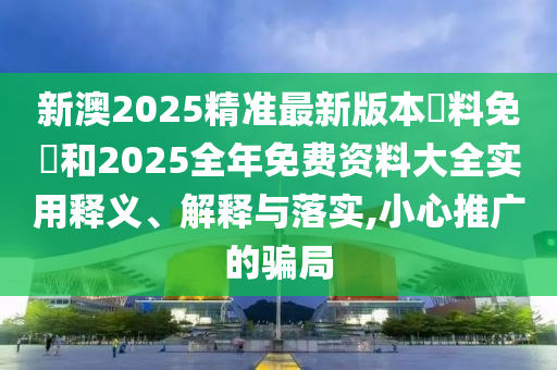 新澳2025精準(zhǔn)最新版本資料免費(fèi)和2025全年免費(fèi)資料大全實(shí)用釋義、解釋與落實(shí),小心推廣的騙局