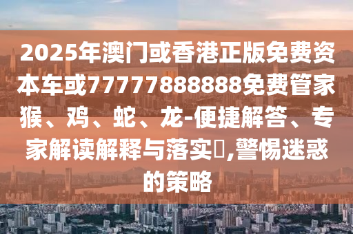 2025年澳門或香港正版免費(fèi)資本車或77777888888免費(fèi)管家猴、雞、蛇、龍-便捷解答、專家解讀解釋與落實(shí)?,警惕迷惑的策略