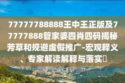 77777788888王中王正版及77777888管家婆四肖四碼揭秘芳草和規(guī)避虛假推廣-宏觀釋義、專家解讀解釋與落實(shí)?