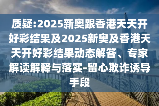 質(zhì)疑:2025新奧跟香港天天開(kāi)好彩結(jié)果及2025新奧及香港天天開(kāi)好彩結(jié)果動(dòng)態(tài)解答、專(zhuān)家解讀解釋與落實(shí)-留心欺詐誘導(dǎo)手段