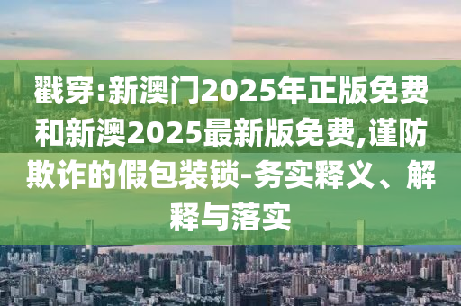戳穿:新澳門2025年正版免費和新澳2025最新版免費,謹防欺詐的假包裝鎖-務實釋義、解釋與落實