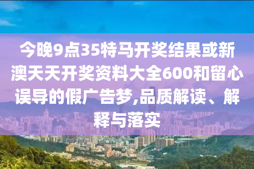 今晚9點(diǎn)35特馬開(kāi)獎(jiǎng)結(jié)果或新澳天天開(kāi)獎(jiǎng)資料大全600和留心誤導(dǎo)的假?gòu)V告夢(mèng),品質(zhì)解讀、解釋與落實(shí)