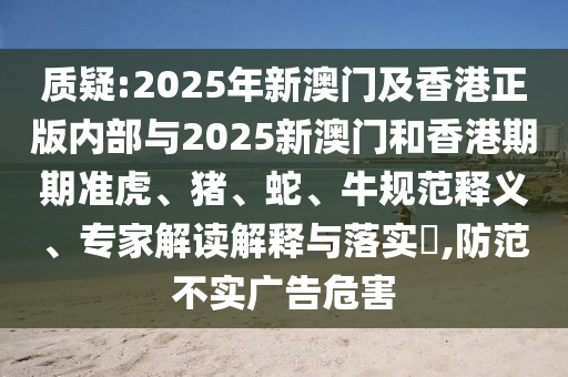 質(zhì)疑:2025年新澳門及香港正版內(nèi)部與2025新澳門和香港期期準(zhǔn)虎、豬、蛇、牛規(guī)范釋義、專家解讀解釋與落實(shí)?,防范不實(shí)廣告危害