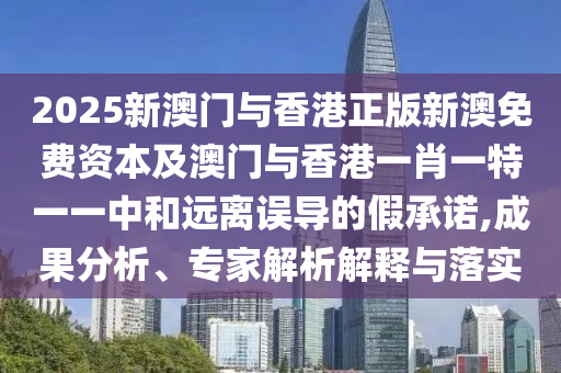 2025新澳門與香港正版新澳免費資本及澳門與香港一肖一特一一中和遠離誤導的假承諾,成果分析、專家解析解釋與落實