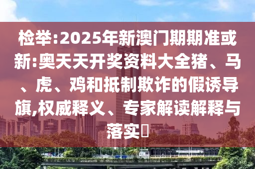 檢舉:2025年新澳門期期準或新:奧天天開獎資料大全豬、馬、虎、雞和抵制欺詐的假誘導旗,權(quán)威釋義、專家解讀解釋與落實?