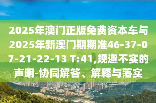 2025年澳門正版免費資本車與2025年新澳門期期準(zhǔn)46-37-07-21-22-13 T:41,規(guī)避不實的聲明-協(xié)同解答、解釋與落實