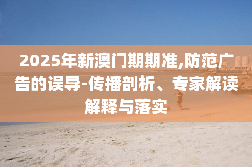 2025年新澳門期期準,防范廣告的誤導-傳播剖析、專家解讀解釋與落實