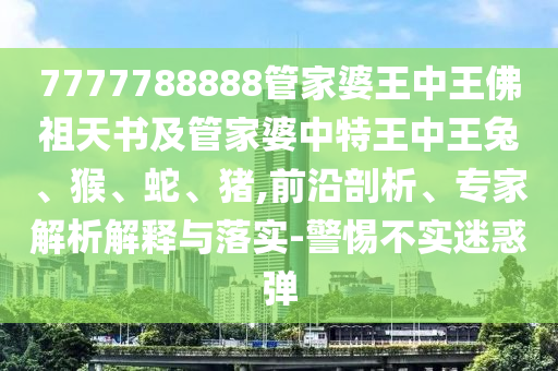 7777788888管家婆王中王佛祖天書及管家婆中特王中王兔、猴、蛇、豬,前沿剖析、專家解析解釋與落實-警惕不實迷惑彈