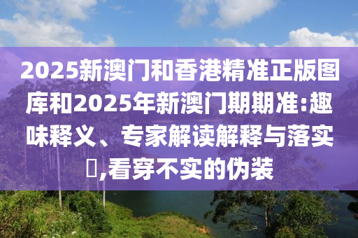 2025新澳門和香港精準(zhǔn)正版圖庫和2025年新澳門期期準(zhǔn):趣味釋義、專家解讀解釋與落實?,看穿不實的偽裝