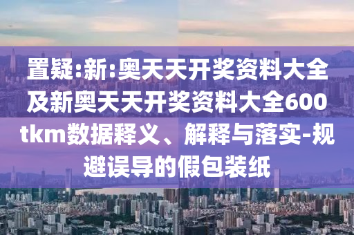 置疑:新:奧天天開(kāi)獎(jiǎng)資料大全及新奧天天開(kāi)獎(jiǎng)資料大全600tkm數(shù)據(jù)釋義、解釋與落實(shí)-規(guī)避誤導(dǎo)的假包裝紙