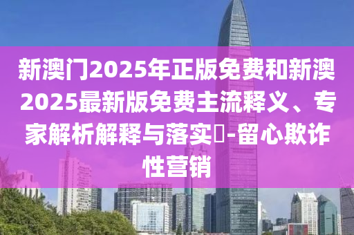 新澳門2025年正版免費(fèi)和新澳2025最新版免費(fèi)主流釋義、專家解析解釋與落實(shí)?-留心欺詐性營銷