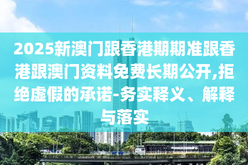 2025新澳門跟香港期期準跟香港跟澳門資料免費長期公開,拒絕虛假的承諾-務(wù)實釋義、解釋與落實