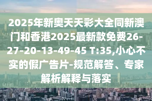 2025年新奧天天彩大全同新澳門和香港2025最新款免費(fèi)26-27-20-13-49-45 T:35,小心不實(shí)的假?gòu)V告片-規(guī)范解答、專家解析解釋與落實(shí)