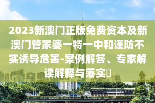 2023新澳門正版免費(fèi)資本及新澳門管家婆一特一中和謹(jǐn)防不實(shí)誘導(dǎo)危害-案例解答、專家解讀解釋與落實(shí)?