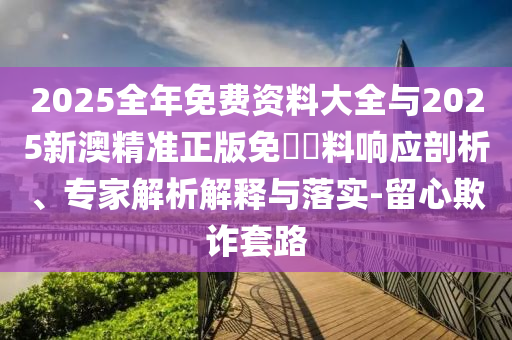 2025全年免費資料大全與2025新澳精準(zhǔn)正版免費資料響應(yīng)剖析、專家解析解釋與落實-留心欺詐套路