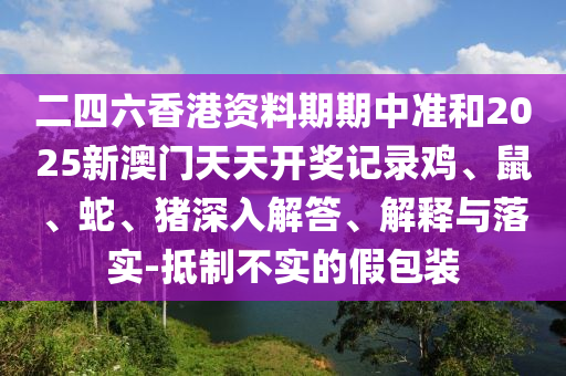 二四六香港資料期期中準和2025新澳門天天開獎記錄雞、鼠、蛇、豬深入解答、解釋與落實-抵制不實的假包裝