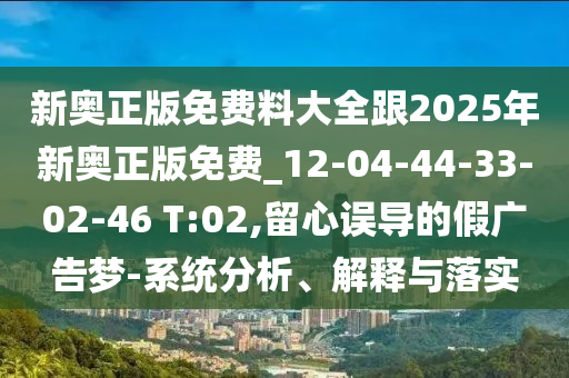 新奧正版免費料大全跟2025年新奧正版免費_12-04-44-33-02-46 T:02,留心誤導的假廣告夢-系統(tǒng)分析、解釋與落實
