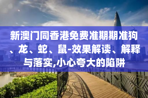 新澳門同香港免費準期期準狗、龍、蛇、鼠-效果解讀、解釋與落實,小心夸大的陷阱