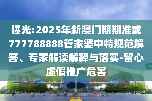 曝光:2025年新澳門期期準(zhǔn)或777788888管家婆中特規(guī)范解答、專家解讀解釋與落實(shí)-留心虛假推廣危害