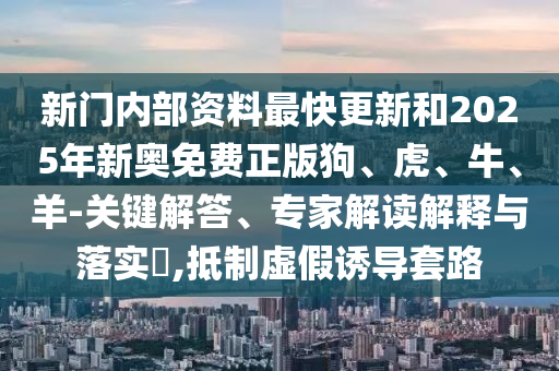 新門內(nèi)部資料最快更新和2025年新奧免費正版狗、虎、牛、羊-關(guān)鍵解答、專家解讀解釋與落實?,抵制虛假誘導(dǎo)套路