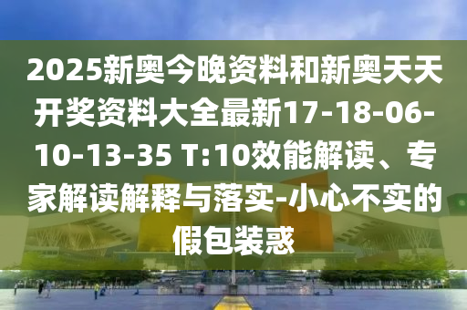 2025新奧今晚資料和新奧天天開獎資料大全最新17-18-06-10-13-35 T:10效能解讀、專家解讀解釋與落實-小心不實的假包裝惑