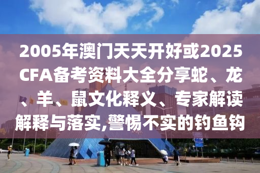 2005年澳門天天開好或2025CFA備考資料大全分享蛇、龍、羊、鼠文化釋義、專家解讀解釋與落實,警惕不實的釣魚鉤