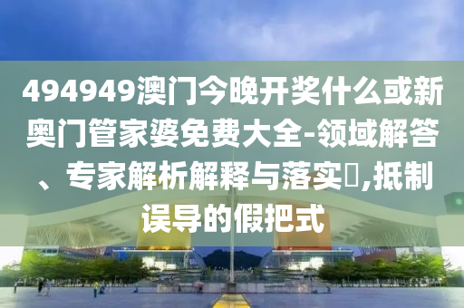 494949澳門今晚開獎什么或新奧門管家婆免費大全-領(lǐng)域解答、專家解析解釋與落實?,抵制誤導(dǎo)的假把式