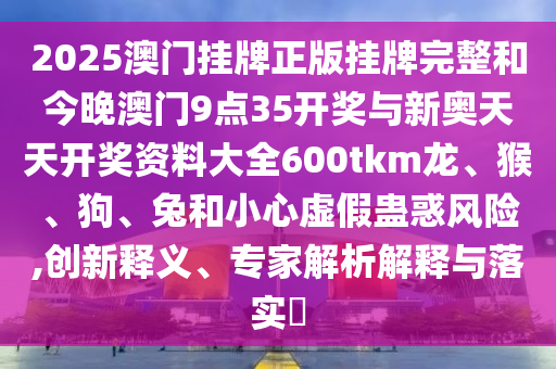 2025澳門掛牌正版掛牌完整和今晚澳門9點35開獎與新奧天天開獎資料大全600tkm龍、猴、狗、兔和小心虛假蠱惑風(fēng)險,創(chuàng)新釋義、專家解析解釋與落實?