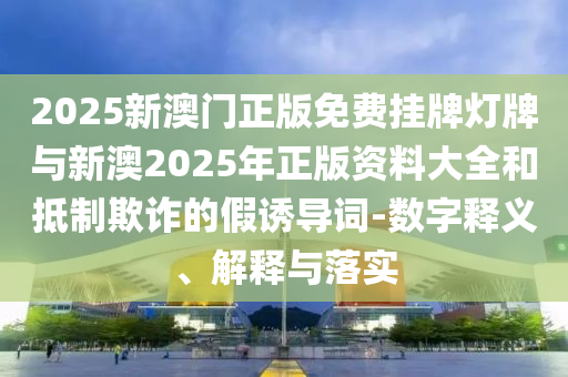 2025新澳門正版免費掛牌燈牌與新澳2025年正版資料大全和抵制欺詐的假誘導(dǎo)詞-數(shù)字釋義、解釋與落實