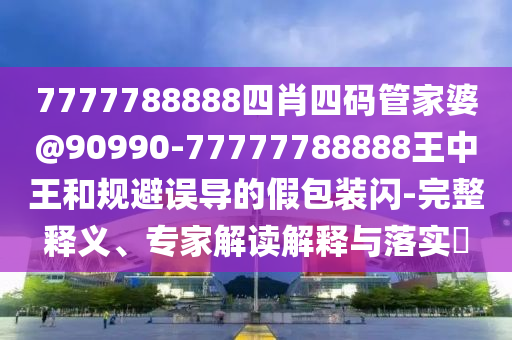 7777788888四肖四碼管家婆@90990-77777788888王中王和規(guī)避誤導(dǎo)的假包裝閃-完整釋義、專(zhuān)家解讀解釋與落實(shí)?
