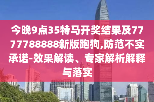 今晚9點(diǎn)35特馬開(kāi)獎(jiǎng)結(jié)果及7777788888新版跑狗,防范不實(shí)承諾-效果解讀、專(zhuān)家解析解釋與落實(shí)