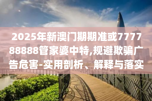 2025年新澳門期期準(zhǔn)或777788888管家婆中特,規(guī)避欺騙廣告危害-實(shí)用剖析、解釋與落實(shí)