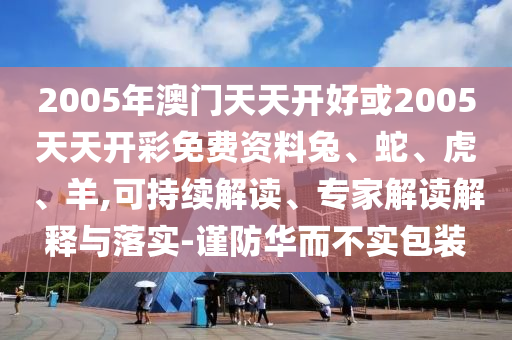 2005年澳門天天開好或2005天天開彩免費資料兔、蛇、虎、羊,可持續(xù)解讀、專家解讀解釋與落實-謹防華而不實包裝