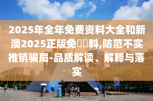 2025年全年免費資料大全和新澳2025正版免費資料,防范不實推銷騙局-品質(zhì)解讀、解釋與落實