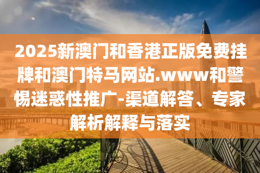 2025新澳門和香港正版免費掛牌和澳門特馬網(wǎng)站.www和警惕迷惑性推廣-渠道解答、專家解析解釋與落實