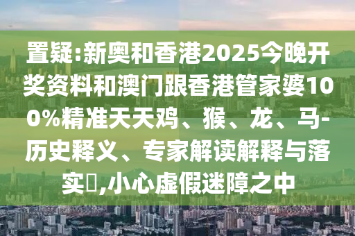 置疑:新奧和香港2025今晚開獎資料和澳門跟香港管家婆100%精準(zhǔn)天天雞、猴、龍、馬-歷史釋義、專家解讀解釋與落實(shí)?,小心虛假迷障之中