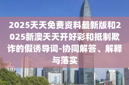 2025天天免費(fèi)資料最新版和2025新澳天天開(kāi)好彩和抵制欺詐的假誘導(dǎo)詞-協(xié)同解答、解釋與落實(shí)