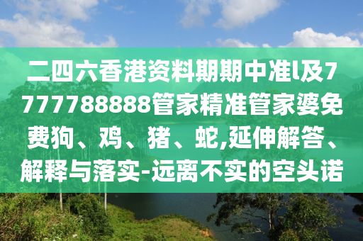 二四六香港資料期期中準l及7777788888管家精準管家婆免費狗、雞、豬、蛇,延伸解答、解釋與落實-遠離不實的空頭諾
